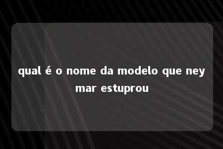 qual é o nome da modelo que neymar estuprou