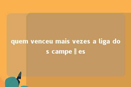 quem venceu mais vezes a liga dos campeões