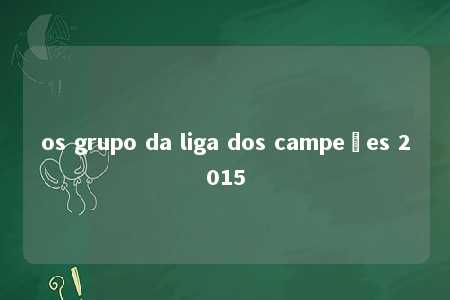 os grupo da liga dos campeões 2015