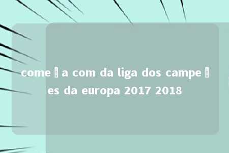 começa com da liga dos campeões da europa 2017 2018