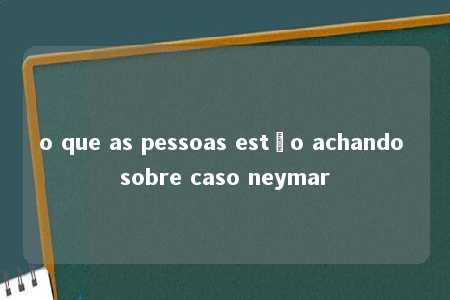 o que as pessoas estão achando sobre caso neymar