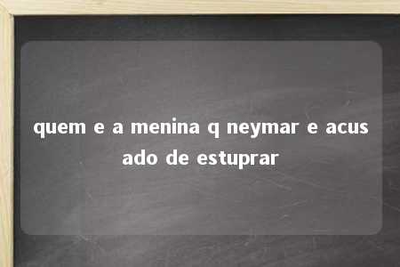 quem e a menina q neymar e acusado de estuprar