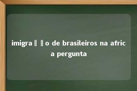 imigração de brasileiros na africa pergunta