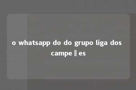 o whatsapp do do grupo liga dos campeões