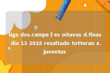 liga dos.campeões oitavas d.finas dia 13 2018 resultado totteran x.juventus