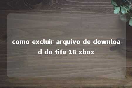 como excluir arquivo de download do fifa 18 xbox