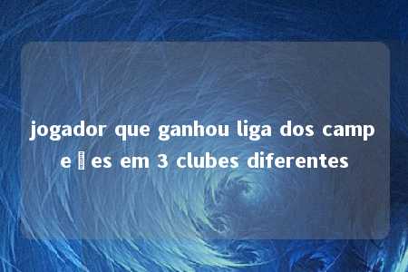 jogador que ganhou liga dos campeões em 3 clubes diferentes