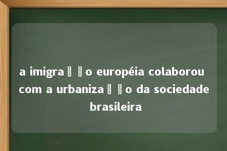 a imigração européia colaborou com a urbanização da sociedade brasileira