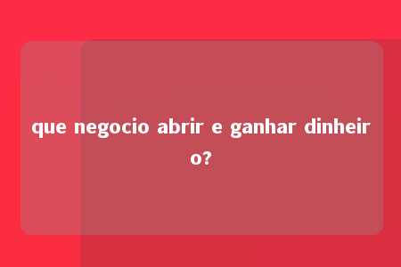 que negocio abrir e ganhar dinheiro?