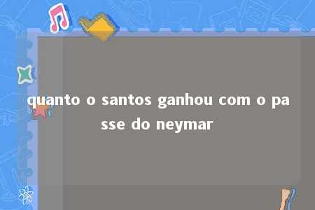 quanto o santos ganhou com o passe do neymar