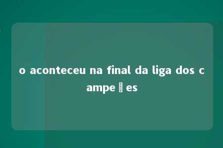 o aconteceu na final da liga dos campeões