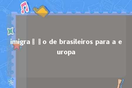 imigração de brasileiros para a europa