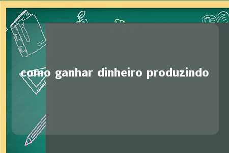 como ganhar dinheiro produzindo