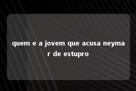 quem e a jovem que acusa neymar de estupro