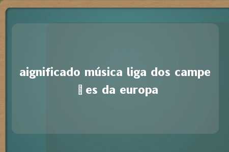 aignificado música liga dos campeões da europa