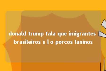 donald trump fala que imigrantes brasileiros são porcos laninos