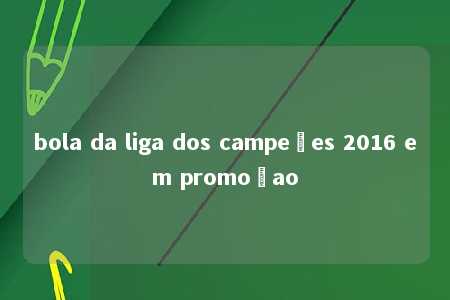 bola da liga dos campeões 2016 em promoçao