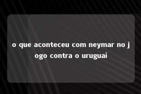 o que aconteceu com neymar no jogo contra o uruguai