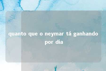 quanto que o neymar tá ganhando por dia