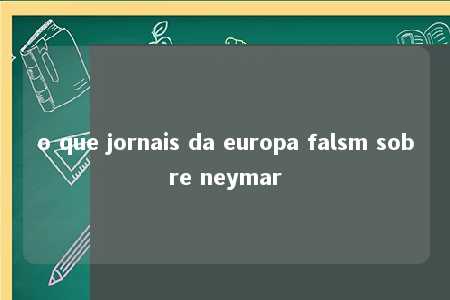 o que jornais da europa falsm sobre neymar