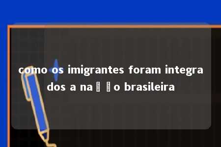 como os imigrantes foram integrados a nação brasileira