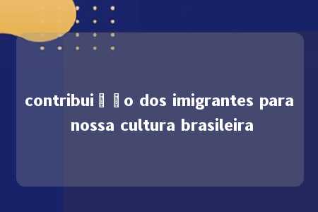 contribuição dos imigrantes para nossa cultura brasileira