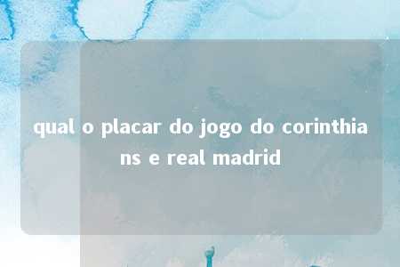 qual o placar do jogo do corinthians e real madrid