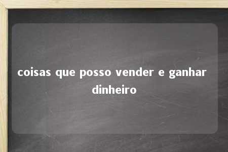 coisas que posso vender e ganhar dinheiro