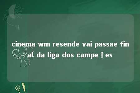 cinema wm resende vai passae final da liga dos campeões