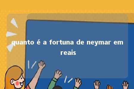 quanto é a fortuna de neymar em reais