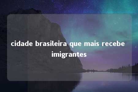 cidade brasileira que mais recebe imigrantes