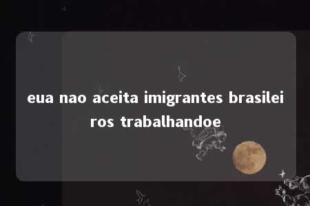 eua nao aceita imigrantes brasileiros trabalhandoe