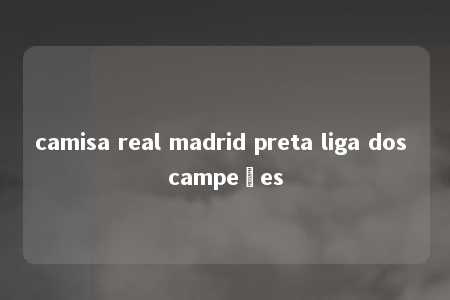 camisa real madrid preta liga dos campeões