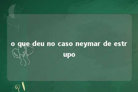 o que deu no caso neymar de estrupo