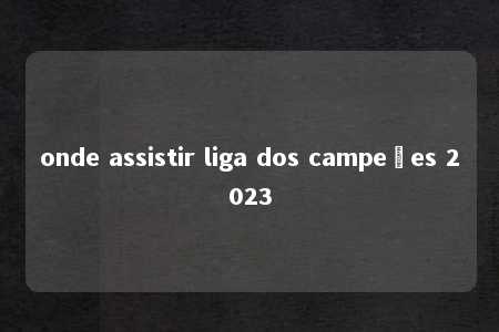 onde assistir liga dos campeões 2023