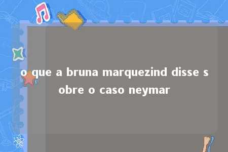 o que a bruna marquezind disse sobre o caso neymar