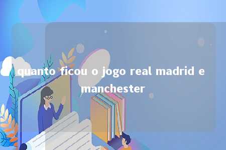 quanto ficou o jogo real madrid e manchester