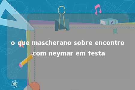 o que mascherano sobre encontro com neymar em festa