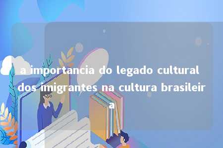 a importancia do legado cultural dos imigrantes na cultura brasileira