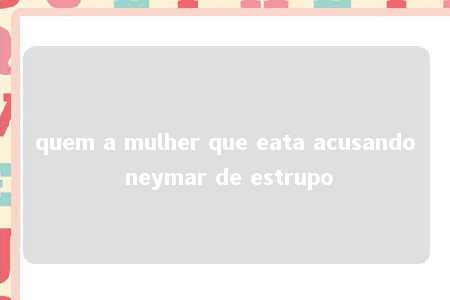 quem a mulher que eata acusando neymar de estrupo