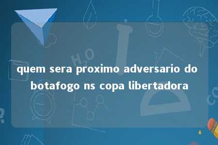 quem sera proximo adversario do botafogo ns copa libertadora