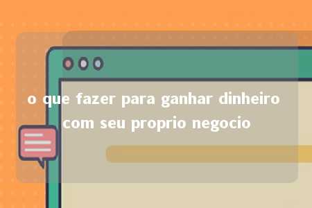 o que fazer para ganhar dinheiro com seu proprio negocio