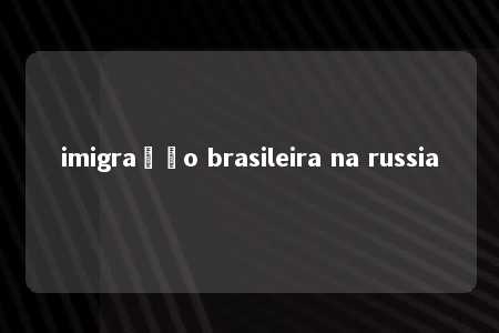 imigração brasileira na russia