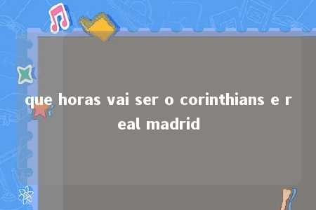 que horas vai ser o corinthians e real madrid