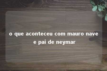 o que aconteceu com mauro nave e pai de neymar