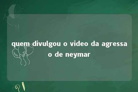 quem divulgou o video da agressao de neymar