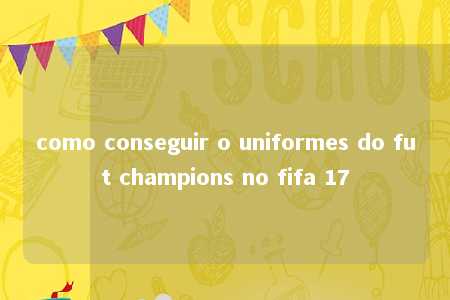 como conseguir o uniformes do fut champions no fifa 17