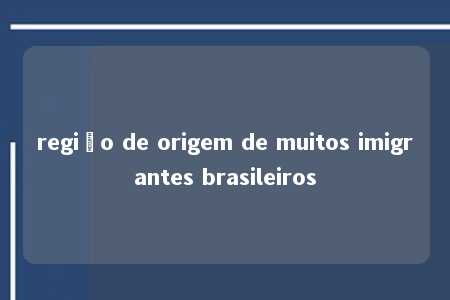 região de origem de muitos imigrantes brasileiros