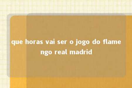 que horas vai ser o jogo do flamengo real madrid