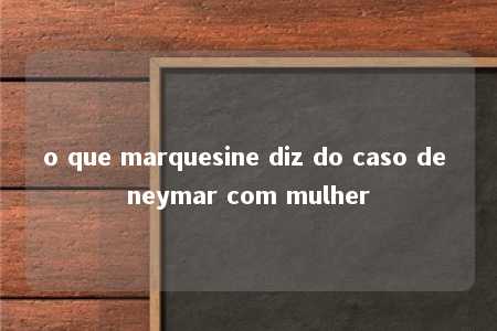 o que marquesine diz do caso de neymar com mulher